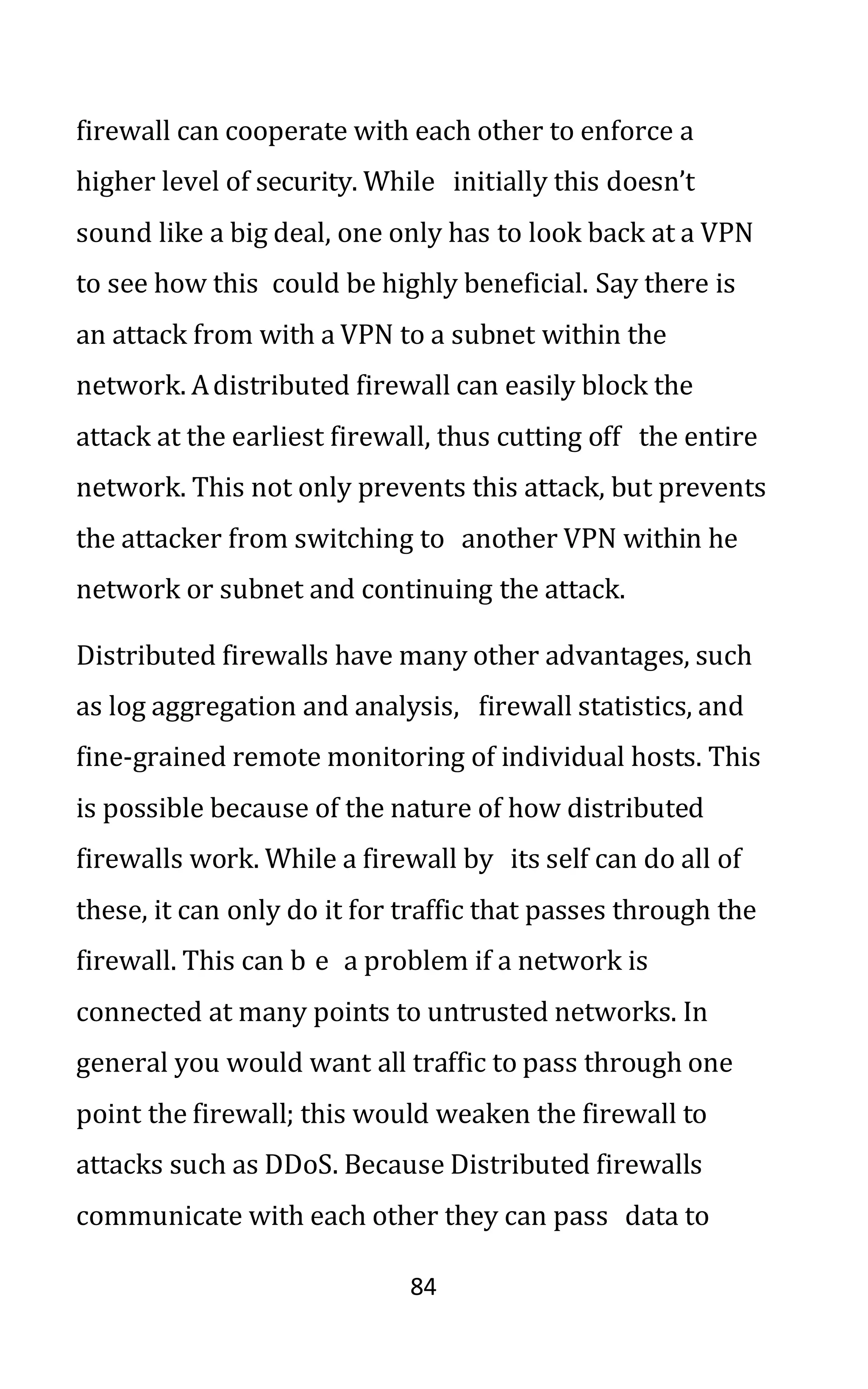 84
firewall can cooperate with each other to enforce a
higher level of security. While initially this doesn’t
sound like a big deal, one only has to look back at a VPN
to see how this could be highly beneficial. Say there is
an attack from with a VPN to a subnet within the
network. Adistributed firewall can easily block the
attack at the earliest firewall, thus cutting off the entire
network. This not only prevents this attack, but prevents
the attacker from switching to another VPN within he
network or subnet and continuing the attack.
Distributed firewalls have many other advantages, such
as log aggregation and analysis, firewall statistics, and
fine-grained remote monitoring of individual hosts. This
is possible because of the nature of how distributed
firewalls work. While a firewall by its self can do all of
these, it can only do it for traffic that passes through the
firewall. This can b e a problem if a network is
connected at many points to untrusted networks. In
general you would want all traffic to pass through one
point the firewall; this would weaken the firewall to
attacks such as DDoS. Because Distributed firewalls
communicate with each other they can pass data to
 
