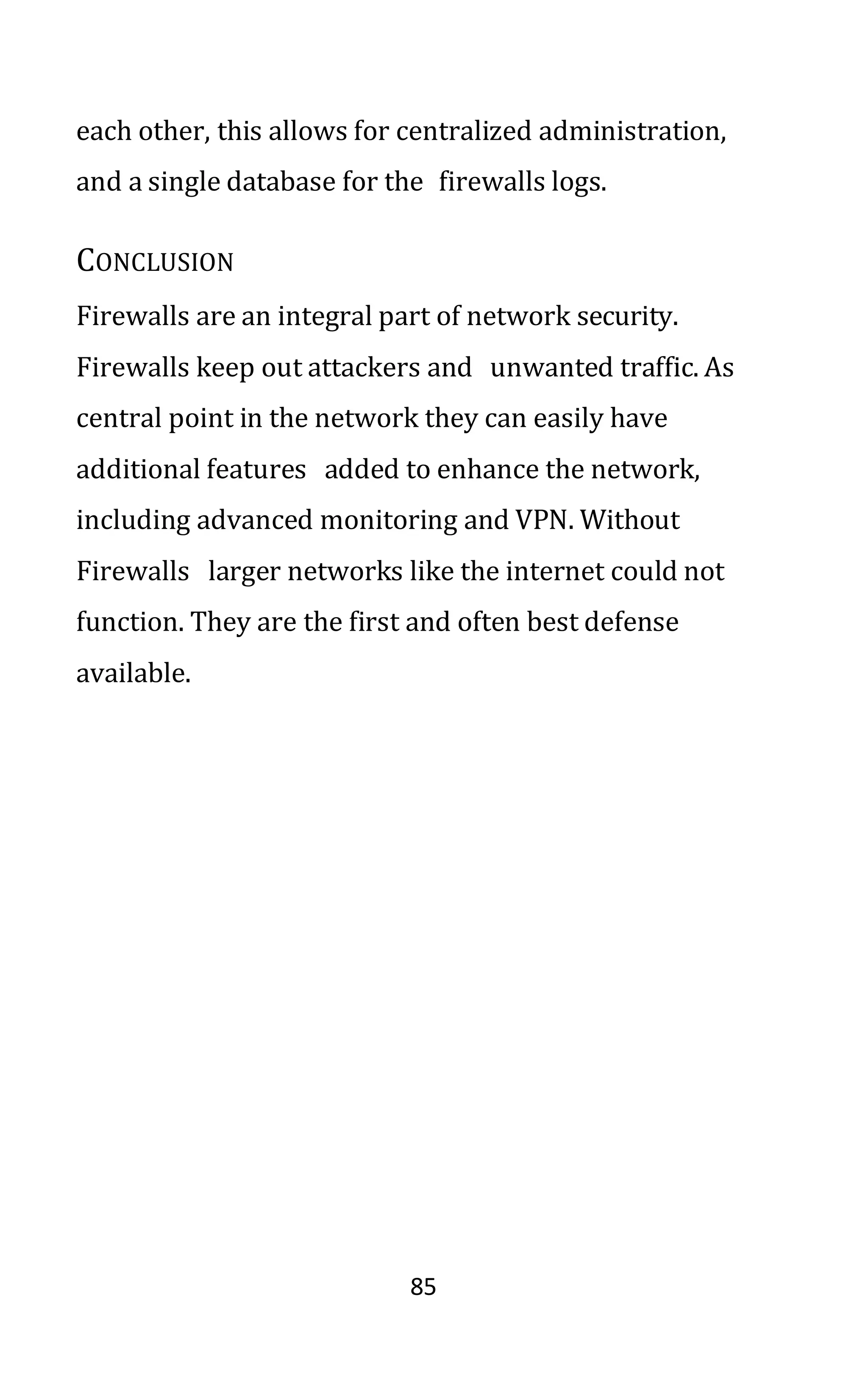 85
each other, this allows for centralized administration,
and a single database for the firewalls logs.
CONCLUSION
Firewalls are an integral part of network security.
Firewalls keep out attackers and unwanted traffic. As
central point in the network they can easily have
additional features added to enhance the network,
including advanced monitoring and VPN. Without
Firewalls larger networks like the internet could not
function. They are the first and often best defense
available.
 