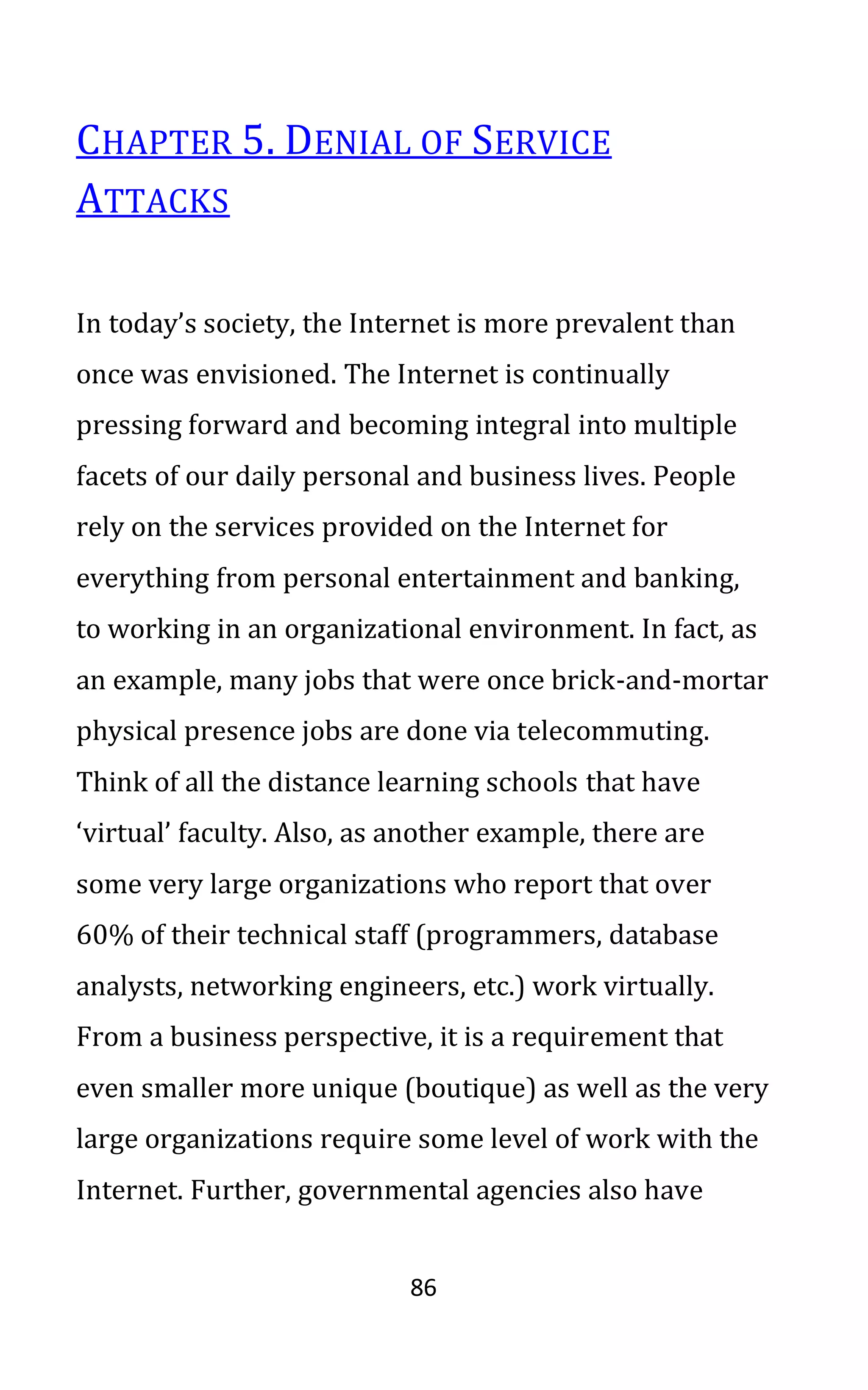 86
CHAPTER 5. DENIAL OF SERVICE
ATTACKS
In today’s society, the Internet is more prevalent than
once was envisioned. The Internet is continually
pressing forward and becoming integral into multiple
facets of our daily personal and business lives. People
rely on the services provided on the Internet for
everything from personal entertainment and banking,
to working in an organizational environment. In fact, as
an example, many jobs that were once brick-and-mortar
physical presence jobs are done via telecommuting.
Think of all the distance learning schools that have
‘virtual’ faculty. Also, as another example, there are
some very large organizations who report that over
60% of their technical staff (programmers, database
analysts, networking engineers, etc.) work virtually.
From a business perspective, it is a requirement that
even smaller more unique (boutique) as well as the very
large organizations require some level of work with the
Internet. Further, governmental agencies also have
 