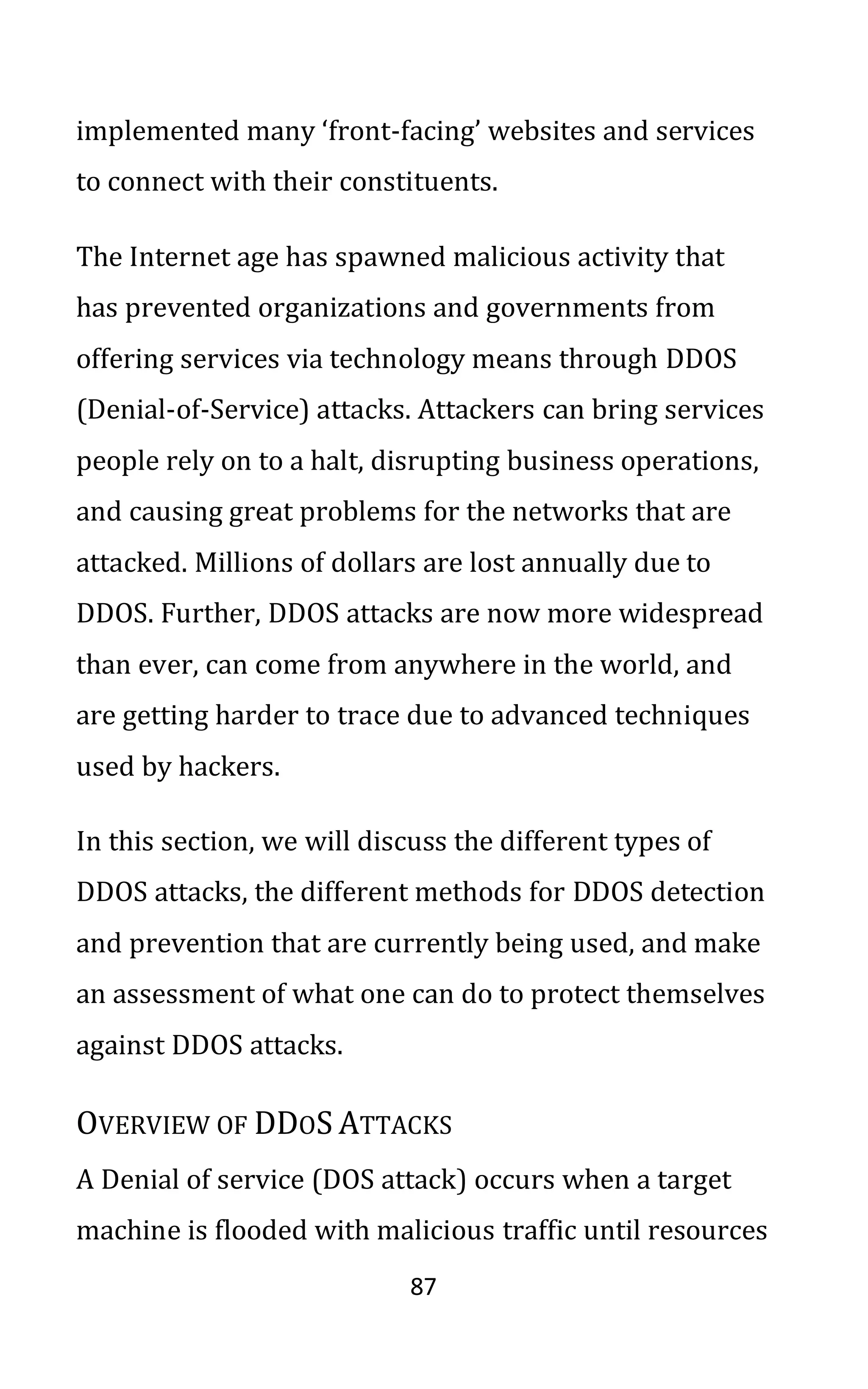 87
implemented many ‘front-facing’ websites and services
to connect with their constituents.
The Internet age has spawned malicious activity that
has prevented organizations and governments from
offering services via technology means through DDOS
(Denial-of-Service) attacks. Attackers can bring services
people rely on to a halt, disrupting business operations,
and causing great problems for the networks that are
attacked. Millions of dollars are lost annually due to
DDOS. Further, DDOS attacks are now more widespread
than ever, can come from anywhere in the world, and
are getting harder to trace due to advanced techniques
used by hackers.
In this section, we will discuss the different types of
DDOS attacks, the different methods for DDOS detection
and prevention that are currently being used, and make
an assessment of what one can do to protect themselves
against DDOS attacks.
OVERVIEW OF DDOS ATTACKS
A Denial of service (DOS attack) occurs when a target
machine is flooded with malicious traffic until resources
 
