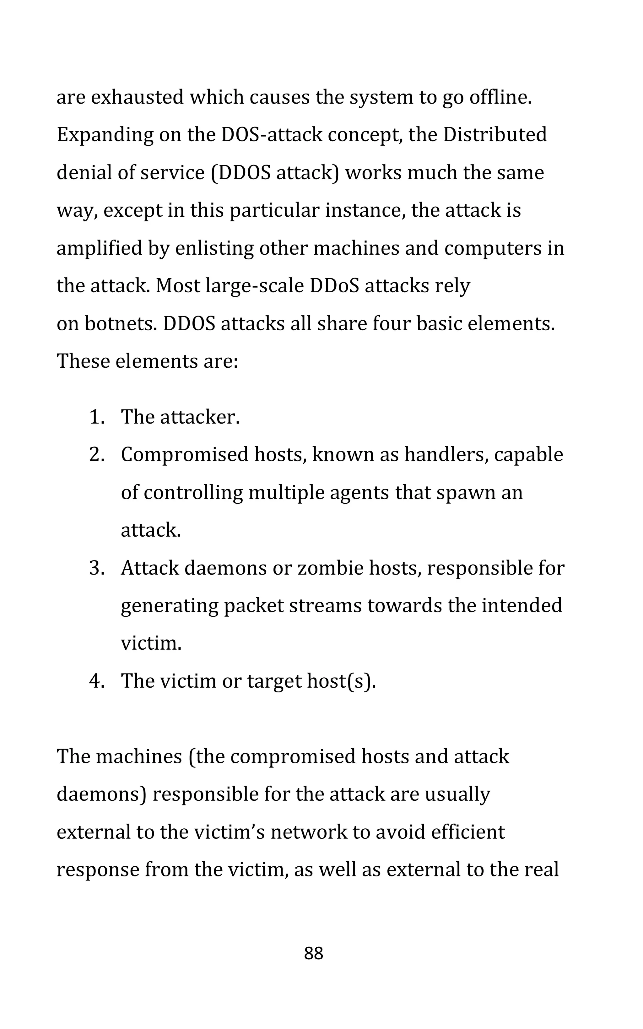 88
are exhausted which causes the system to go offline.
Expanding on the DOS-attack concept, the Distributed
denial of service (DDOS attack) works much the same
way, except in this particular instance, the attack is
amplified by enlisting other machines and computers in
the attack. Most large-scale DDoS attacks rely
on botnets. DDOS attacks all share four basic elements.
These elements are:
1. The attacker.
2. Compromised hosts, known as handlers, capable
of controlling multiple agents that spawn an
attack.
3. Attack daemons or zombie hosts, responsible for
generating packet streams towards the intended
victim.
4. The victim or target host(s).
The machines (the compromised hosts and attack
daemons) responsible for the attack are usually
external to the victim’s network to avoid efficient
response from the victim, as well as external to the real
 