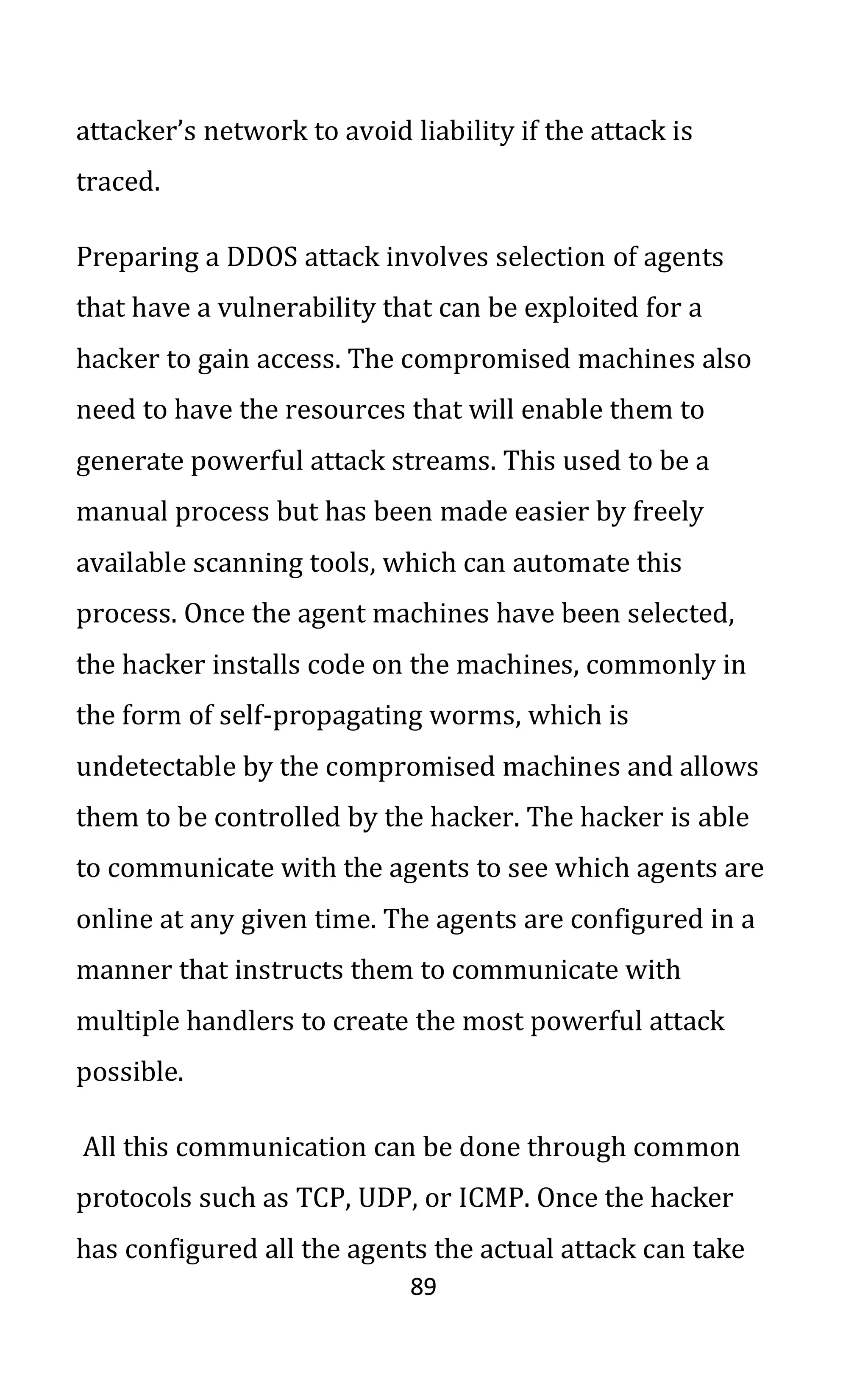 89
attacker’s network to avoid liability if the attack is
traced.
Preparing a DDOS attack involves selection of agents
that have a vulnerability that can be exploited for a
hacker to gain access. The compromised machines also
need to have the resources that will enable them to
generate powerful attack streams. This used to be a
manual process but has been made easier by freely
available scanning tools, which can automate this
process. Once the agent machines have been selected,
the hacker installs code on the machines, commonly in
the form of self-propagating worms, which is
undetectable by the compromised machines and allows
them to be controlled by the hacker. The hacker is able
to communicate with the agents to see which agents are
online at any given time. The agents are configured in a
manner that instructs them to communicate with
multiple handlers to create the most powerful attack
possible.
All this communication can be done through common
protocols such as TCP, UDP, or ICMP. Once the hacker
has configured all the agents the actual attack can take
 
