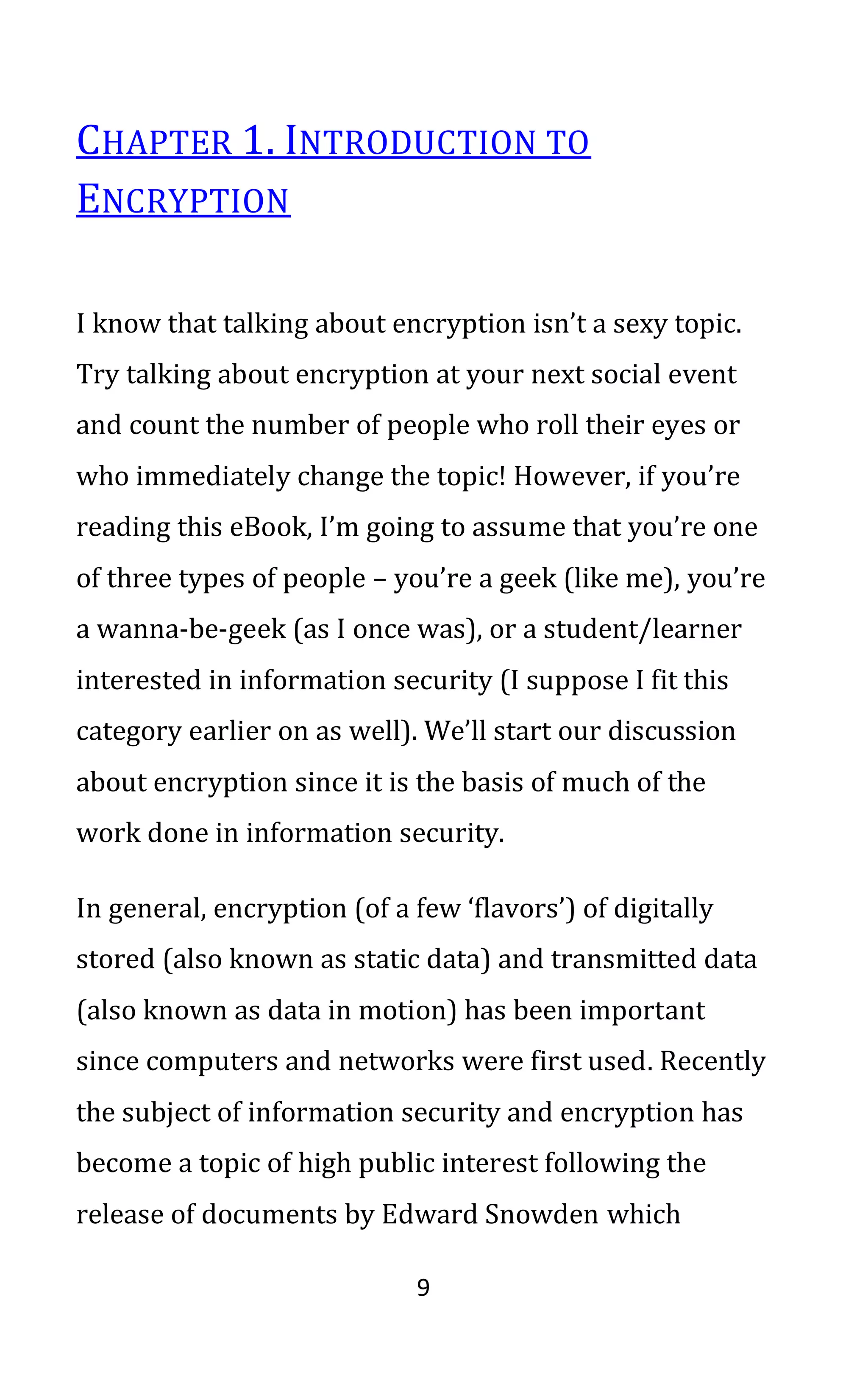 9
CHAPTER 1. INTRODUCTION TO
ENCRYPTION
I know that talking about encryption isn’t a sexy topic.
Try talking about encryption at your next social event
and count the number of people who roll their eyes or
who immediately change the topic! However, if you’re
reading this eBook, I’m going to assume that you’re one
of three types of people – you’re a geek (like me), you’re
a wanna-be-geek (as I once was), or a student/learner
interested in information security (I suppose I fit this
category earlier on as well). We’ll start our discussion
about encryption since it is the basis of much of the
work done in information security.
In general, encryption (of a few ‘flavors’) of digitally
stored (also known as static data) and transmitted data
(also known as data in motion) has been important
since computers and networks were first used. Recently
the subject of information security and encryption has
become a topic of high public interest following the
release of documents by Edward Snowden which
 