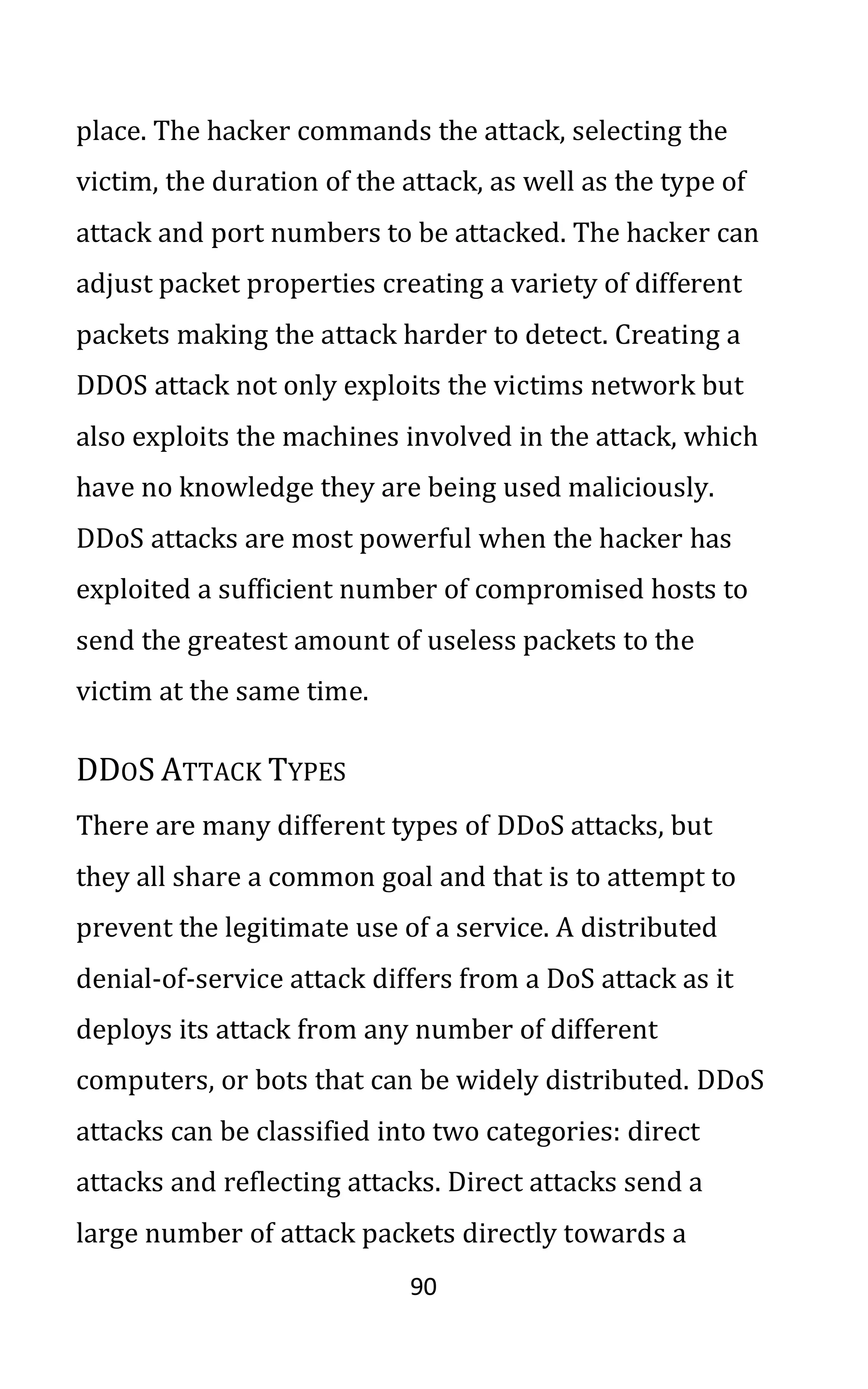 90
place. The hacker commands the attack, selecting the
victim, the duration of the attack, as well as the type of
attack and port numbers to be attacked. The hacker can
adjust packet properties creating a variety of different
packets making the attack harder to detect. Creating a
DDOS attack not only exploits the victims network but
also exploits the machines involved in the attack, which
have no knowledge they are being used maliciously.
DDoS attacks are most powerful when the hacker has
exploited a sufficient number of compromised hosts to
send the greatest amount of useless packets to the
victim at the same time.
DDOS ATTACK TYPES
There are many different types of DDoS attacks, but
they all share a common goal and that is to attempt to
prevent the legitimate use of a service. A distributed
denial-of-service attack differs from a DoS attack as it
deploys its attack from any number of different
computers, or bots that can be widely distributed. DDoS
attacks can be classified into two categories: direct
attacks and reflecting attacks. Direct attacks send a
large number of attack packets directly towards a
 