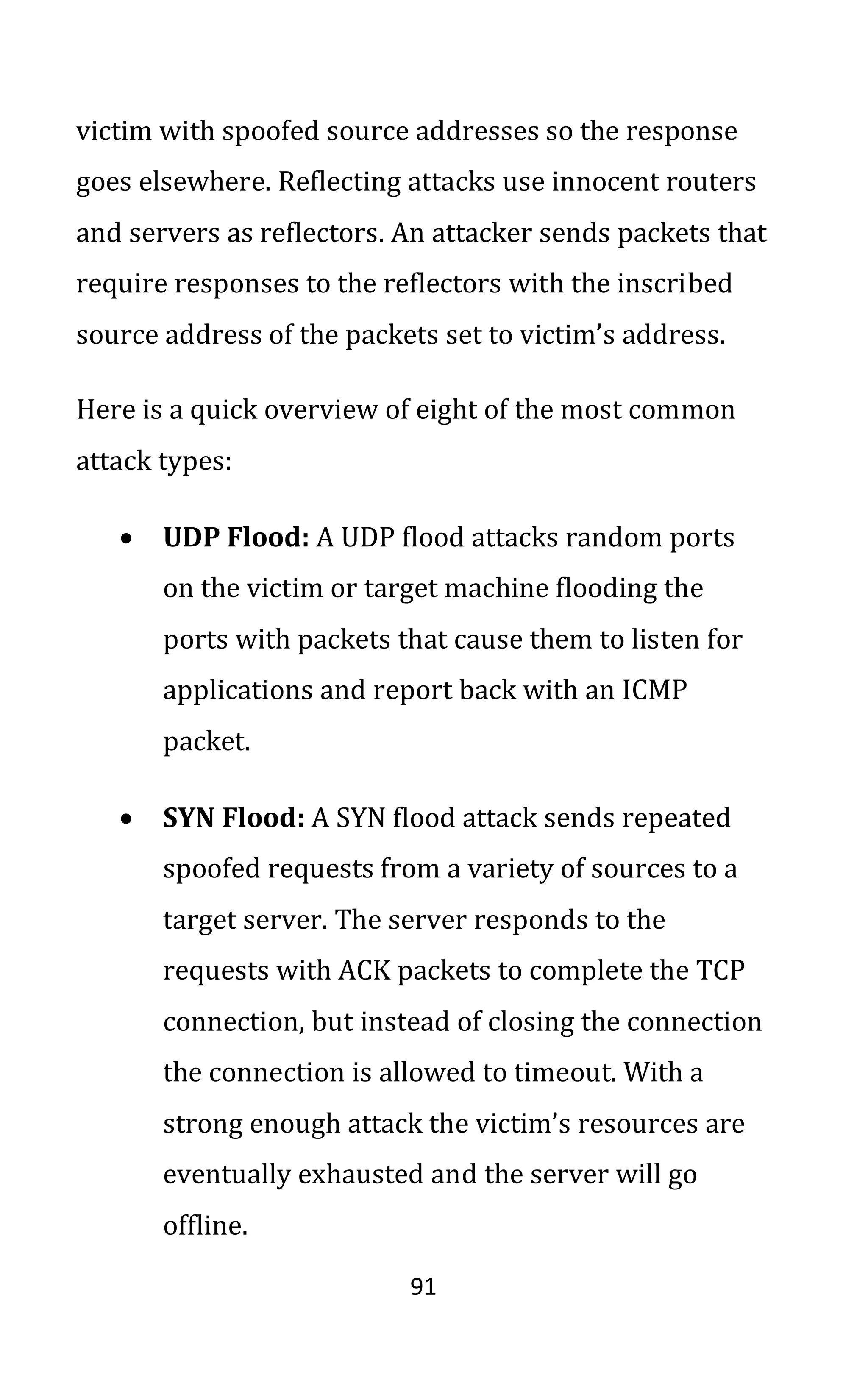 91
victim with spoofed source addresses so the response
goes elsewhere. Reflecting attacks use innocent routers
and servers as reflectors. An attacker sends packets that
require responses to the reflectors with the inscribed
source address of the packets set to victim’s address.
Here is a quick overview of eight of the most common
attack types:
• UDP Flood: A UDP flood attacks random ports
on the victim or target machine flooding the
ports with packets that cause them to listen for
applications and report back with an ICMP
packet.
• SYN Flood: A SYN flood attack sends repeated
spoofed requests from a variety of sources to a
target server. The server responds to the
requests with ACK packets to complete the TCP
connection, but instead of closing the connection
the connection is allowed to timeout. With a
strong enough attack the victim’s resources are
eventually exhausted and the server will go
offline.
 