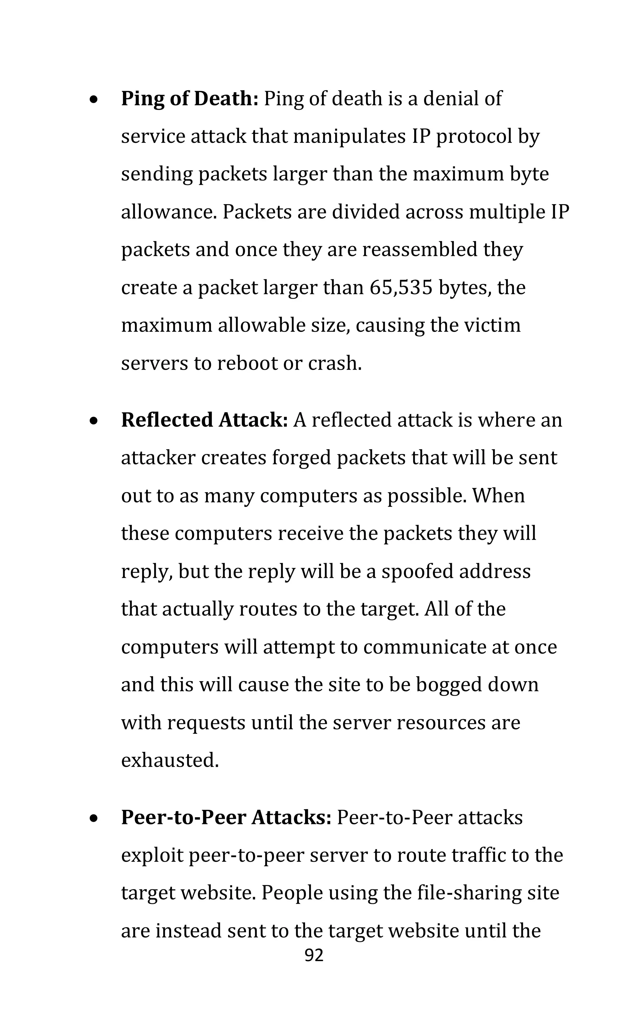 92
• Ping of Death: Ping of death is a denial of
service attack that manipulates IP protocol by
sending packets larger than the maximum byte
allowance. Packets are divided across multiple IP
packets and once they are reassembled they
create a packet larger than 65,535 bytes, the
maximum allowable size, causing the victim
servers to reboot or crash.
• Reflected Attack: A reflected attack is where an
attacker creates forged packets that will be sent
out to as many computers as possible. When
these computers receive the packets they will
reply, but the reply will be a spoofed address
that actually routes to the target. All of the
computers will attempt to communicate at once
and this will cause the site to be bogged down
with requests until the server resources are
exhausted.
• Peer-to-Peer Attacks: Peer-to-Peer attacks
exploit peer-to-peer server to route traffic to the
target website. People using the file-sharing site
are instead sent to the target website until the
 
