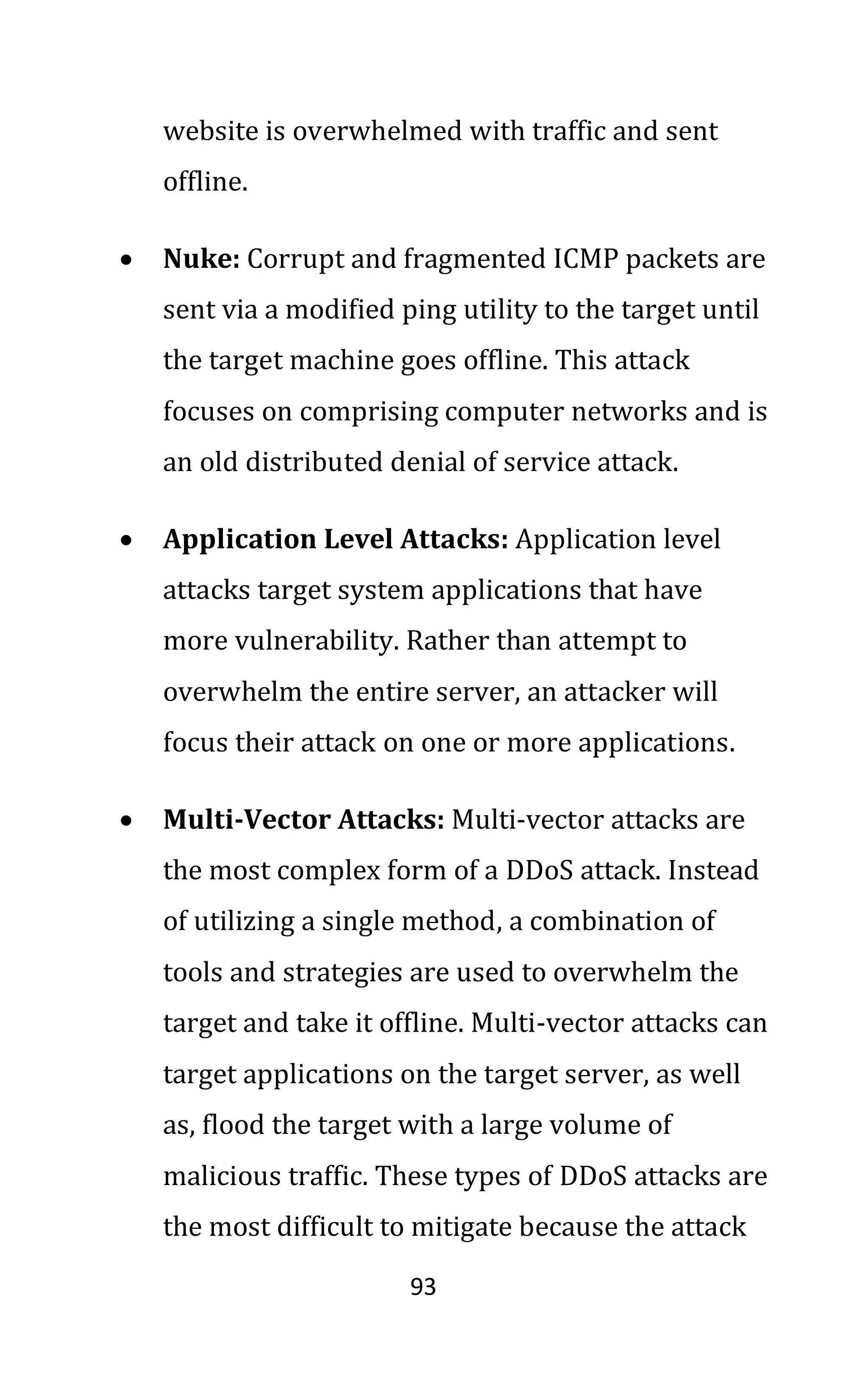 93
website is overwhelmed with traffic and sent
offline.
• Nuke: Corrupt and fragmented ICMP packets are
sent via a modified ping utility to the target until
the target machine goes offline. This attack
focuses on comprising computer networks and is
an old distributed denial of service attack.
• Application Level Attacks: Application level
attacks target system applications that have
more vulnerability. Rather than attempt to
overwhelm the entire server, an attacker will
focus their attack on one or more applications.
• Multi-Vector Attacks: Multi-vector attacks are
the most complex form of a DDoS attack. Instead
of utilizing a single method, a combination of
tools and strategies are used to overwhelm the
target and take it offline. Multi-vector attacks can
target applications on the target server, as well
as, flood the target with a large volume of
malicious traffic. These types of DDoS attacks are
the most difficult to mitigate because the attack
 