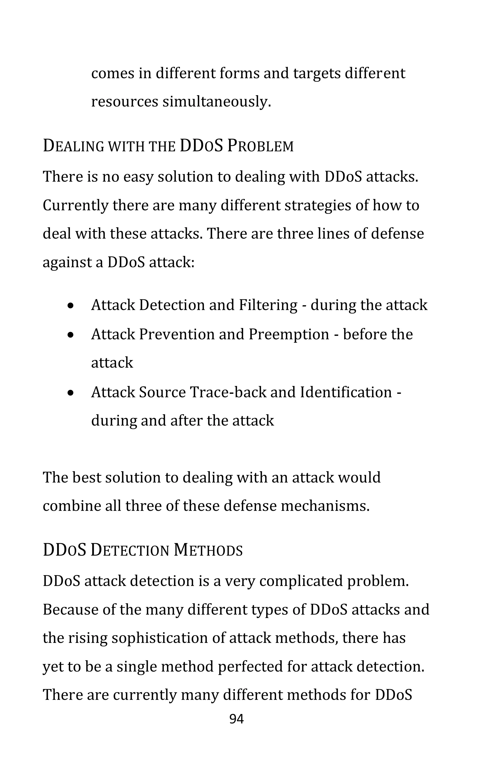 94
comes in different forms and targets different
resources simultaneously.
DEALING WITH THE DDOS PROBLEM
There is no easy solution to dealing with DDoS attacks.
Currently there are many different strategies of how to
deal with these attacks. There are three lines of defense
against a DDoS attack:
• Attack Detection and Filtering - during the attack
• Attack Prevention and Preemption - before the
attack
• Attack Source Trace-back and Identification -
during and after the attack
The best solution to dealing with an attack would
combine all three of these defense mechanisms.
DDOS DETECTION METHODS
DDoS attack detection is a very complicated problem.
Because of the many different types of DDoS attacks and
the rising sophistication of attack methods, there has
yet to be a single method perfected for attack detection.
There are currently many different methods for DDoS
 