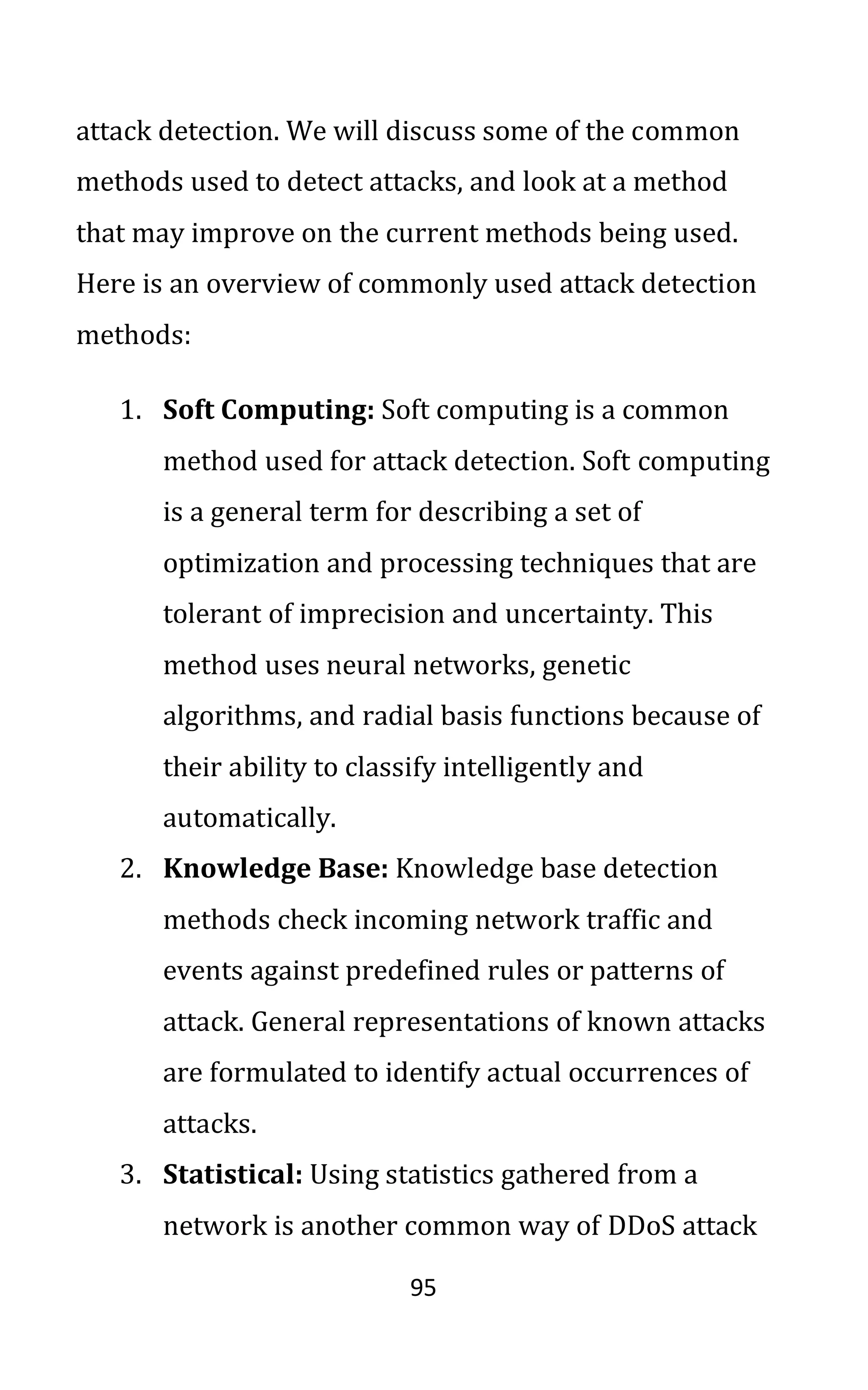 95
attack detection. We will discuss some of the common
methods used to detect attacks, and look at a method
that may improve on the current methods being used.
Here is an overview of commonly used attack detection
methods:
1. Soft Computing: Soft computing is a common
method used for attack detection. Soft computing
is a general term for describing a set of
optimization and processing techniques that are
tolerant of imprecision and uncertainty. This
method uses neural networks, genetic
algorithms, and radial basis functions because of
their ability to classify intelligently and
automatically.
2. Knowledge Base: Knowledge base detection
methods check incoming network traffic and
events against predefined rules or patterns of
attack. General representations of known attacks
are formulated to identify actual occurrences of
attacks.
3. Statistical: Using statistics gathered from a
network is another common way of DDoS attack
 