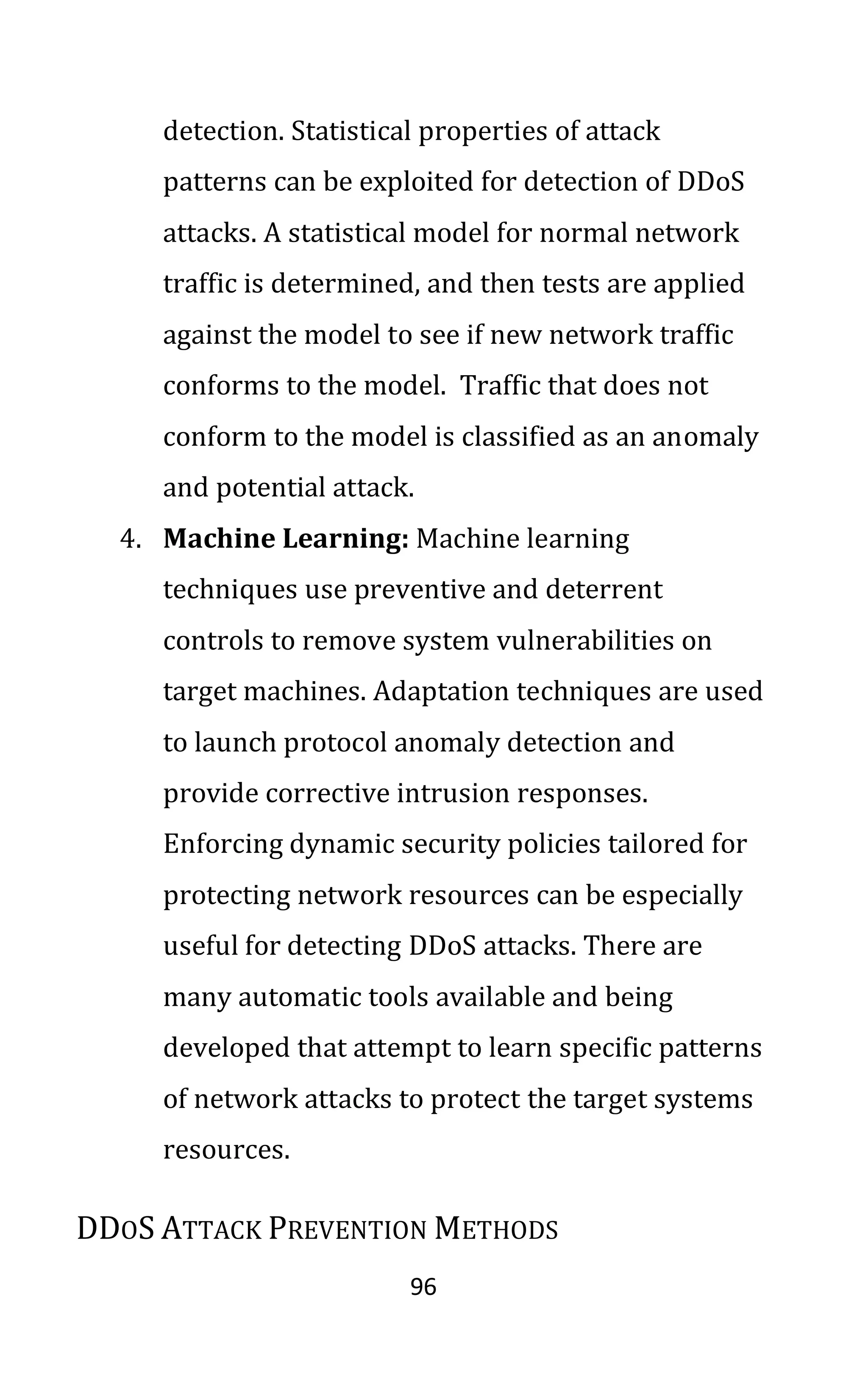 96
detection. Statistical properties of attack
patterns can be exploited for detection of DDoS
attacks. A statistical model for normal network
traffic is determined, and then tests are applied
against the model to see if new network traffic
conforms to the model. Traffic that does not
conform to the model is classified as an anomaly
and potential attack.
4. Machine Learning: Machine learning
techniques use preventive and deterrent
controls to remove system vulnerabilities on
target machines. Adaptation techniques are used
to launch protocol anomaly detection and
provide corrective intrusion responses.
Enforcing dynamic security policies tailored for
protecting network resources can be especially
useful for detecting DDoS attacks. There are
many automatic tools available and being
developed that attempt to learn specific patterns
of network attacks to protect the target systems
resources.
DDOS ATTACK PREVENTION METHODS
 