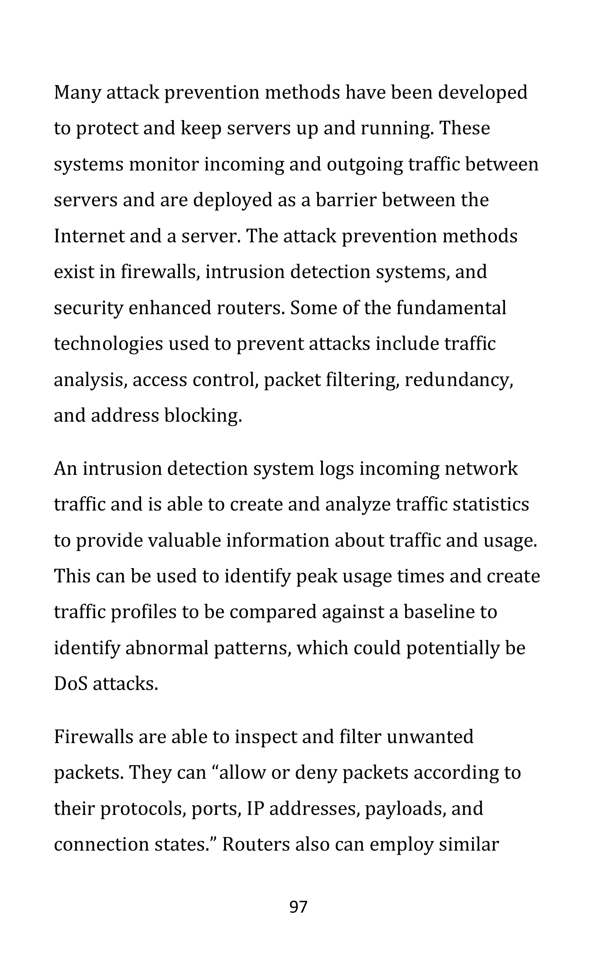 97
Many attack prevention methods have been developed
to protect and keep servers up and running. These
systems monitor incoming and outgoing traffic between
servers and are deployed as a barrier between the
Internet and a server. The attack prevention methods
exist in firewalls, intrusion detection systems, and
security enhanced routers. Some of the fundamental
technologies used to prevent attacks include traffic
analysis, access control, packet filtering, redundancy,
and address blocking.
An intrusion detection system logs incoming network
traffic and is able to create and analyze traffic statistics
to provide valuable information about traffic and usage.
This can be used to identify peak usage times and create
traffic profiles to be compared against a baseline to
identify abnormal patterns, which could potentially be
DoS attacks.
Firewalls are able to inspect and filter unwanted
packets. They can “allow or deny packets according to
their protocols, ports, IP addresses, payloads, and
connection states.” Routers also can employ similar
 