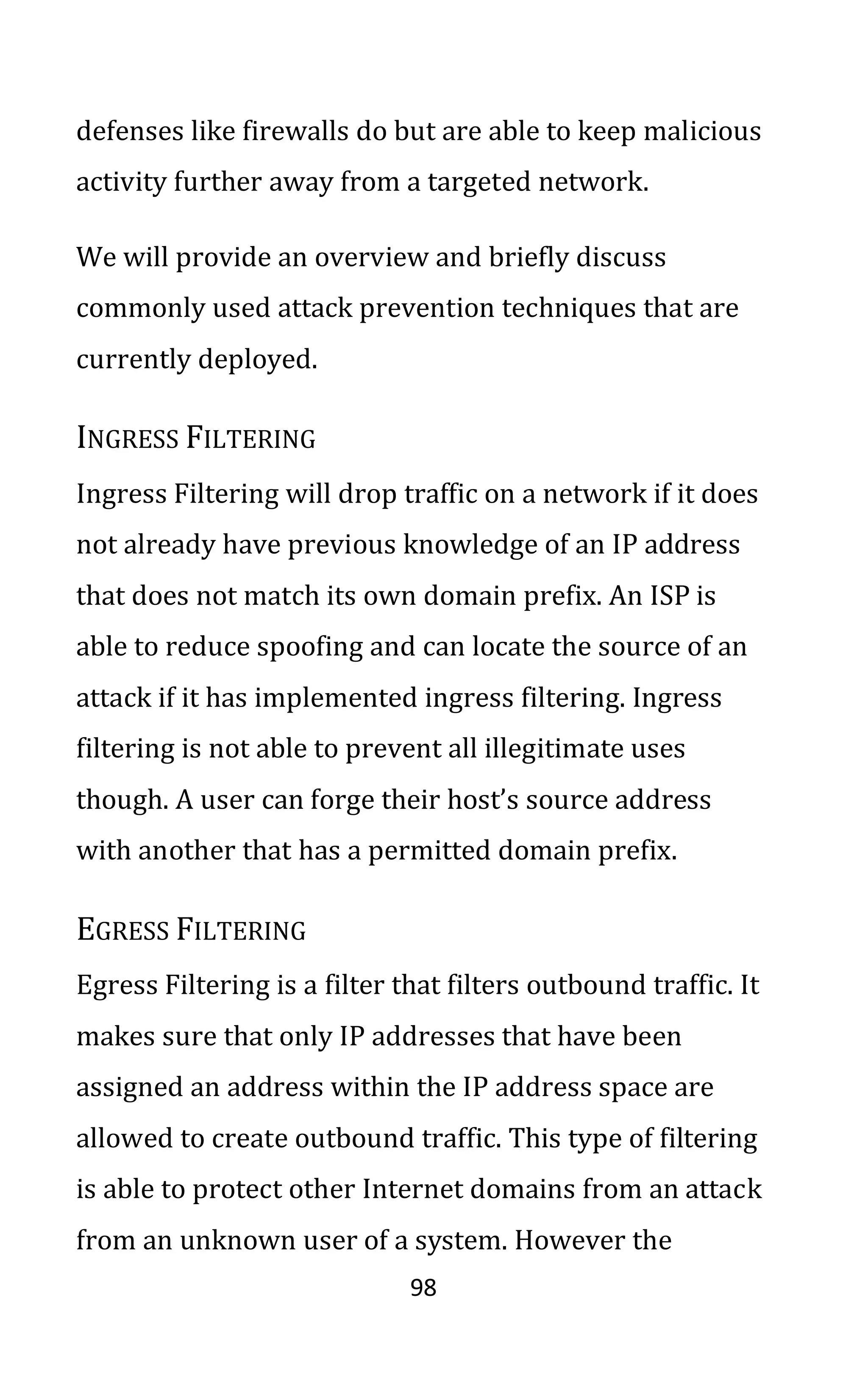 98
defenses like firewalls do but are able to keep malicious
activity further away from a targeted network.
We will provide an overview and briefly discuss
commonly used attack prevention techniques that are
currently deployed.
INGRESS FILTERING
Ingress Filtering will drop traffic on a network if it does
not already have previous knowledge of an IP address
that does not match its own domain prefix. An ISP is
able to reduce spoofing and can locate the source of an
attack if it has implemented ingress filtering. Ingress
filtering is not able to prevent all illegitimate uses
though. A user can forge their host’s source address
with another that has a permitted domain prefix.
EGRESS FILTERING
Egress Filtering is a filter that filters outbound traffic. It
makes sure that only IP addresses that have been
assigned an address within the IP address space are
allowed to create outbound traffic. This type of filtering
is able to protect other Internet domains from an attack
from an unknown user of a system. However the
 