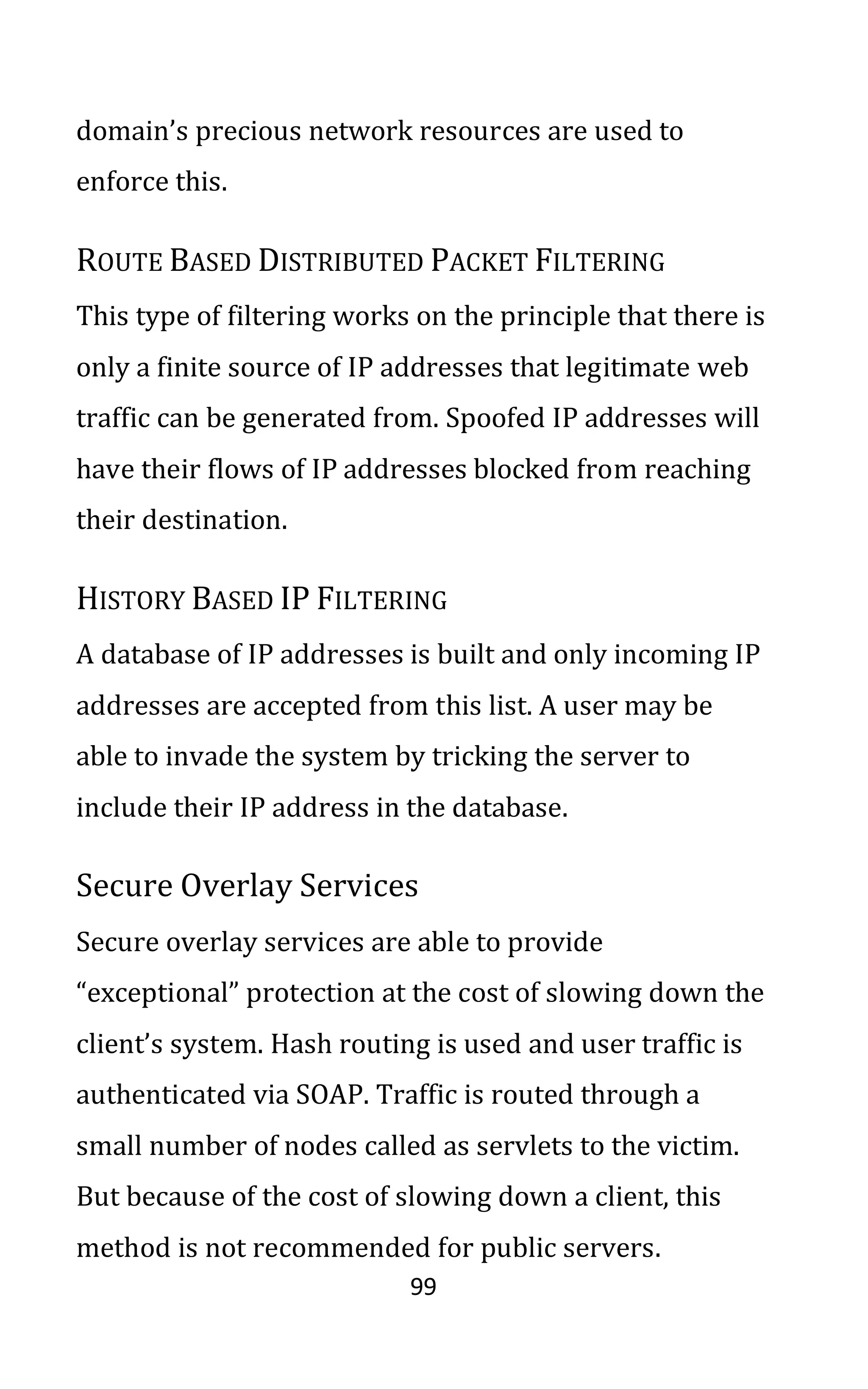 99
domain’s precious network resources are used to
enforce this.
ROUTE BASED DISTRIBUTED PACKET FILTERING
This type of filtering works on the principle that there is
only a finite source of IP addresses that legitimate web
traffic can be generated from. Spoofed IP addresses will
have their flows of IP addresses blocked from reaching
their destination.
HISTORY BASED IP FILTERING
A database of IP addresses is built and only incoming IP
addresses are accepted from this list. A user may be
able to invade the system by tricking the server to
include their IP address in the database.
Secure Overlay Services
Secure overlay services are able to provide
“exceptional” protection at the cost of slowing down the
client’s system. Hash routing is used and user traffic is
authenticated via SOAP. Traffic is routed through a
small number of nodes called as servlets to the victim.
But because of the cost of slowing down a client, this
method is not recommended for public servers.
 