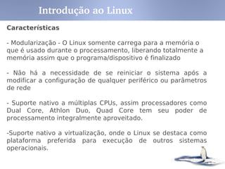 Conceitos
GNU – Ferramentas que complementam o SO
Ex:
Bash – interpretador de comandos
GCC – compilador para várias linguagens, particularmente C
glibc – biblioteca para linguagem C
GNOME – ambiente gráfico para SO tipo unix
Gzip – aplicação e bibliotecas para compressão
de dados
Linux – Kernel do SO
Distribuição – GNU + LINUX + Aplicativos
Ex:
Red Hat
Fedora
Suse
Slackware
Debian
Introdução ao Linux
 