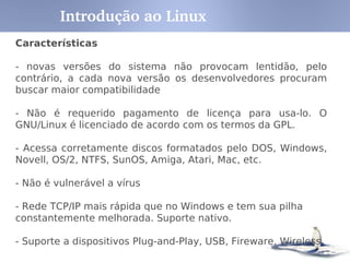 Características
- recebe apoio de grandes empresas como IBM, Sun, HP, etc.
- Multitarefa, Multiusuário
- Suporte a nomes extensos de arquivos e diretórios (255
caracteres)
- Conectividade com outros tipos de plataformas como Apple,
Sun, Macintosh,Sparc, Alpha, PowerPc, ARM, Unix, Windows,
DOS, etc
- Utiliza permissões de acesso a arquivos, diretórios e
programas em execução na memória RAM.
Introdução ao Linux
 