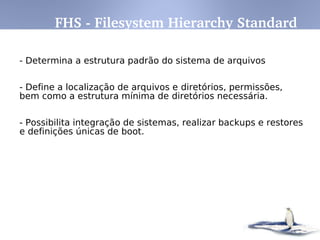 Características
- novas versões do sistema não provocam lentidão, pelo
contrário, a cada nova versão os desenvolvedores procuram
buscar maior compatibilidade
- Não é requerido pagamento de licença para usa-lo. O
GNU/Linux é licenciado de acordo com os termos da GPL.
- Acessa corretamente discos formatados pelo DOS, Windows,
Novell, OS/2, NTFS, SunOS, Amiga, Atari, Mac, etc.
- Não é vulnerável a vírus
- Rede TCP/IP mais rápida que no Windows e tem sua pilha
constantemente melhorada. Suporte nativo.
- Suporte a dispositivos Plug-and-Play, USB, Fireware, Wireless
Introdução ao Linux
 