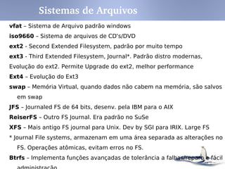 Descrição
bin
boot
etc Arquivos de configuração específicos do computador.
home Diretórios de usuários.
lib
media
Sistemas de arquivos "montados" temporariamente.
opt Pacotes estáticos de aplicações.
root
Dados específicos que são servidos pelo sistema.
Arquivos temporários.
var
Diretório
Comandos binários essenciais para todos os usuários (ex: cat, ls, cp)
Arquivos do Boot loader (ex: kernel, initrd).
dev Dispositivos (ex: /dev/sda1).
Diretório com as bibliotecas essenciais para os arquivos binários em /bin/ e
/sbin/.
Pontos de "montagem" para mídia removível, como CD-ROMs (2.3 do FHS)
mnt
proc
Sistemas de arquivo virtual, que possui o estado do Kernel e processos do
sistema (específico Linux)
Diretório home para o super usuário (root).
sbin Arquivos binários para propósito de adminstração do sistema.
srv
tmp
usr
Hierarquia secundária para dados compartilhados de usuários, cujo acesso é
restrito apenas para leitura.
Arquivos "variáveis", como logs, base de dados, páginas Web e arquivos de e-
mail.
Estrutura mínima de acordo com FHS
FHS ­ Filesystem Hierarchy Standard
 