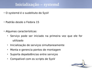 vfat – Sistema de Arquivo padrão windows
iso9660 – Sistema de arquivos de CD's/DVD
ext2 - Second Extended Filesystem, padrão por muito tempo
ext3 - Third Extended Filesystem, Journal*. Padrão distro modernas,
Evolução do ext2. Permite Upgrade do ext2, melhor performance
Ext4 – Evolução do Ext3
swap – Memória Virtual, quando dados não cabem na memória, são salvos
em swap
JFS – Journaled FS de 64 bits, desenv. pela IBM para o AIX
ReiserFS – Outro FS Journal. Era padrão no SuSe
XFS – Mais antigo FS journal para Unix. Dev by SGI para IRIX. Large FS
* Journal File systems, armazenam em uma área separada as alterações no
FS. Operações atômicas, evitam erros no FS.
Btrfs – Implementa funções avançadas de tolerância a falhas/reparo e fácil
administração
Sistemas de Arquivos
 