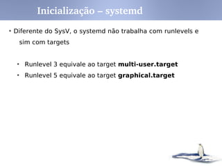 O Sistema SysV determina quais programas devem ser
iniciados/terminados quando um runlevel é iniciado.
Mais simples e mais flexível do que o padrão BSD.
Runlevels (Estados ou Modos do sistema)
0 – Desligamento
1 – Modo Monousuário (Modo Texto)
2 – Modo Multiusuário sem rede
3 - Modo Multiusuário com rede (Modo Texto)
4 – Não utilizado
5 – Modo X11 completo
6 – Reiniciar
Inicialização – SysV init RunLevels
 
