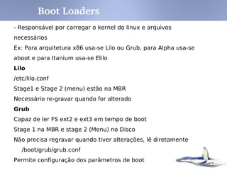 Inicialização – systemd: Runlevel x target
sysvinit
Runlevel
systemd Target Notes
0 runlevel0.target,
poweroff.target
Halt the system.
1, s, single runlevel1.target,
rescue.target
Single user mode.
2, 4 runlevel2.target,
runlevel4.target, multi-
user.target
User-defined/Site-specific
runlevels. By default, identical to 3.
3 runlevel3.target, multi-
user.target
Multi-user, non-graphical. Users
can usually login via multiple
consoles or via the network.
5 runlevel5.target,
graphical.target
Multi-user, graphical. Usually has
all the services of runlevel 3 plus a
graphical login.
6 runlevel6.target, reboot.target Reboot
emergency emergency.target Emergency shell
 