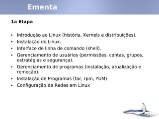 Ementa
1a Etapa
• Introdução ao Linux (história, Kernels e distribuições).
• Instalação do Linux.
• Interface de linha de comando (shell).
• Gerenciamento de usuários (permissões, contas, grupos,
estratégias e segurança).
• Gerenciamento de programas (instalação, atualização e
remoção).
• Instalação de Programas (tar, rpm, YUM)
• Configuração de Redes em Linux
 