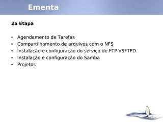 Ementa
2a Etapa
• Agendamento de Tarefas
• Compartilhamento de arquivos com o NFS
• Instalação e configuração do serviço de FTP VSFTPD
• Instalação e configuração do Samba
• Projetos
 