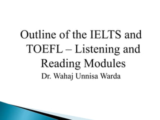 Outline of the IELTS and
TOEFL – Listening and
Reading Modules
Dr. Wahaj Unnisa Warda
 
