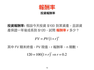 18
投資報酬率
報酬率
投資報酬率: 假設今天投資 $100 到某資產，且該資
產保證⼀一年年後成長到 $120，試問 報酬率 r 多少？
FV = PV 1+ r( )n
其中 FV 期末終值，PV 現值，r 報酬率，n 期數。
120 = 100 1+ r( )1
⇒ r = 0.2
 