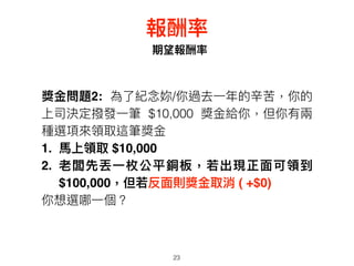 23
期望報酬率
報酬率
獎⾦金金問題2: 為了了紀念念妳/你過去⼀一年年的辛苦，你的
上司決定撥發⼀一筆 $10,000 獎⾦金金給你，但你有兩兩
種選項來來領取這筆獎⾦金金
1. ⾺馬上領取 $10,000
2. 老闆先丟⼀一枚公平銅板，若若出現正⾯面可領到
$100,000，但若若反⾯面則獎⾦金金取消 ( +$0)
你想選哪⼀一個？
 