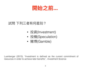 試問 下列列三者有何差別？
• 投資(Investment)
• 投機(Speculation)
• 賭博(Gamble)
3
開始之前...
Luenberger (2013), “Investment is deﬁned as the current commitment of
resources in order to achieve later beneﬁts”, -Investment Science
 