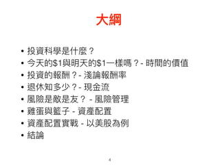 • 投資科學是什什麼？
• 今天的$1與明天的$1⼀一樣嗎？- 時間的價值
• 投資的報酬？- 淺論報酬率
• 退休知多少？- 現⾦金金流
• 風險是敵是友？ - 風險管理理
• 雞蛋與籃⼦子 - 資產配置
• 資產配置實戰 - 以美股為例例
• 結論
4
⼤大綱
 