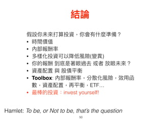 50
結論
Hamlet: To be, or Not to be, that’s the question
假設你未來來打算投資，你會有什什麼準備？
• 時間價值
• 內部報酬率
• 多樣化投資可以降低風險(變異異)
• 你的報酬 到底是著眼過去 或者 放眼未來來 ?
• 資產配置 與 股債平衡
• Toolbox: 內部報酬率，分散化風險，效⽤用函
數，資產配置，再平衡，ETF…
• 最棒的投資：invest yourself!
 