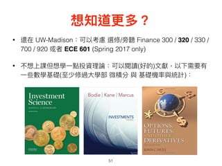 想知道更更多？
51
• 還在 UW-Madison：可以考慮 選修/旁聽 Finance 300 / 320 / 330 /
700 / 920 或者 ECE 601 (Spring 2017 only)
• 不想上課但想學⼀一點投資理理論：可以閱讀(好的)⽂文獻，以下需要有
⼀一些數學基礎(⾄至少修過⼤大學部 微積分 與 基礎機率與統計)：
 
