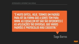 "É MUITO DIFÍCIL, HOJE, TERMOS UM PADRÃO
PARA IOT DA FORMA QUE A GENTE TEM PARA
WWW. AS COISAS EM IOT SÃO TÃO DIFERENTES E
AS APLICAÇÕES TÃO DIVERSAS, QUE VÁRIOS
PADRÕES E PROTOCOLOS IRÃO COEXISTIR.”
Tiago Barros
INTRODUÇÃO À INTERNET DAS COISAS
 