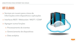 IOT CLOUDS
▸ Serviços em nuvem para a troca de
informações entre dispositivos e aplicações
▸ Interfaces REST / Websocket / MQTT / COAP
▸ Agregam outras funções
▸ Processamento de eventos
▸ Gerenciamento de dispositivos
▸ Data analytics
ARQUITETURAS PARA INTERNET DAS COISAS
 
