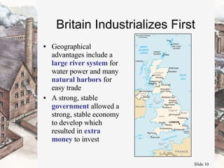 Britain Industrializes First Geographical advantages include a  large river system  for water power and many  natural harbors  for easy trade A strong, stable  government  allowed a strong, stable economy to develop which resulted in  extra money  to invest 