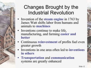 Changes Brought by the Industrial Revolution Invention of the  steam engine  in 1763 by James Watt shifts labor from humans and animals to  machines Inventions continue to make life, manufacturing, and farming  easier and better Continuous  reinvestment  of profits fuel even greater growth Inventions in one area often led to  inventions in others Transportation  and  communication  systems are greatly enhanced 