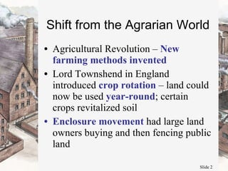 Shift from the Agrarian World Agricultural Revolution –  New farming methods invented Lord Townshend in England introduced  crop rotation  – land could now be used  year-round ; certain crops revitalized soil Enclosure movement  had large land owners buying and then fencing public land 