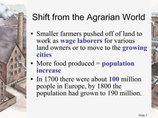 Shift from the Agrarian World Smaller farmers pushed off of land to work as  wage laborers  for various land owners or to move to the  growing cities More food produced =  population increase In 1700 there were about  100  million people in Europe, by 1800 the population had grown to 190 million.  