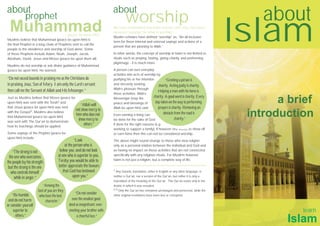 about
             prophet
                                                                           about
                                                                                    worship                                                              about
  Muhammad                                (peace be upon him)
Muslims believe that Muhammad (peace be upon him) is
the final Prophet in a long chain of Prophets sent to call the
people to the obedience and worship of God alone. Some
of these Prophets include Adam, Noah, Joseph, Jacob,
                                                                           We have established that Islam teaches that only God alone
                                                                           deserves worship. So what is worship?
                                                                           Muslim scholars have defined “worship” as, “An all-inclusive
                                                                           term for those internal and external sayings and actions of a
                                                                           person that are pleasing to Allah.”

                                                                           In other words, the concept of worship in Islam is not limited to
                                                                                                                                                     Islam
Abraham, David, Jesus and Moses (peace be upon them all).                  rituals such as praying, fasting, giving charity, and performing
                                                                           pilgrimage - it is much more.
Muslims do not worship or ask divine guidance of Muhammad
(peace be upon him). He warned:                                            A person can turn everyday
                                                                           activities into acts of worship by
“Do not exceed bounds in praising me as the Christians do                  purifying his or her intention         “Greeting a person is
in praising Jesus, Son of Mary. I am only the Lord’s servant;              and sincerely seeking             charity. Acting justly is charity.
                                                                           Allah’s pleasure through
then call me the Servant of Allah and His Messenger.”                                                        Helping a man with his horse is
                                                                           these activities. Allah’s
                                                                                                         charity. A good word is charity. Every
Just as Muslims believe that Moses (peace be
upon him) was sent with the Torah2 and
                                                 “Allah will
                                                                           Messenger (may the
                                                                           peace and blessings of         step taken on the way to performing               a brief
that Jesus (peace be upon him) was sent                                    Allah be upon him) said:          prayers is charity. Removing an
                                             not show mercy to
with the Gospel3, Muslims also believe
that Muhammad (peace be upon him)
                                             him who does not
                                               show mercy to
                                                                           Even earning a living can
                                                                           be done for the sake of God
                                                                                                               obstacle from the road is
                                                                                                                        charity.”
                                                                                                                                                      introduction
was sent with The Qur’an to demonstrate
how its teachings should be applied.
                                                   others.”                if done for the right reasons (e.g.
                                                                           working to support a family). If however one works to show off
Some sayings of the Prophet (peace be                                      or earn fame then this can not be considered worship.
upon him) include:
                                                  “Look                    The above might sound strange to those who view religion
                                           at the person who is            only as a personal relation between the individual and God and
    “The strong is not                 below you; and do not look          as having no impact on those activities that are not connected

 the one who overcomes                at one who is superior to you.       specifically with any religious rituals. For Muslims however,
                                      Tereby you would be able to          Islam is not just a religion, but a complete way of life.
the people by his strength
 but the strong is the one            better appreciate the favours
  who controls himself                    that God has bestowed            1 Any Quranic translation, either in English or any other language, is

     while in anger.”                            upon you.”                neither a Qur’an, nor a version of the Qur’an, but rather it is only a
                                                                           translation of the meaning of the Qur’an. The Qur’an exists only in the
                           “Among the                                      Arabic in which it was revealed.
                                                                           2,3 Only the Qur’an has remained unchanged and preserved, while the
                       best of you are they
    “Be humble                                     “Do not consider
                        who have the best                                  other original revelations have been lost or corrupted.
 and do not harm                                even the smallest good
                             character.”
or consider yourself                          deed as insignifcant; even
     superior to                              meeting your brother with                                                                                         learn
       others.”                                     a cheerful face.”
                                                                                                                                                             Islam
 
