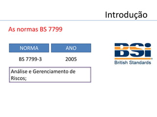 Introdução
As normas BS 7799
Análise e Gerenciamento de
Riscos;
NORMA ANO
2005BS 7799-3
 