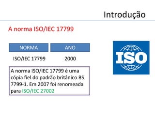 Introdução
A norma ISO/IEC 17799
A norma ISO/IEC 17799 é uma
cópia fiel do padrão britânico BS
7799-1. Em 2007 foi renomeada
para ISO/IEC 27002
NORMA ANO
2000ISO/IEC 17799
 