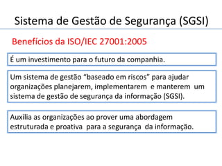 Sistema de Gestão de Segurança (SGSI)
Benefícios da ISO/IEC 27001:2005
Auxilia as organizações ao prover uma abordagem
estruturada e proativa para a segurança da informação.
É um investimento para o futuro da companhia.
Um sistema de gestão “baseado em riscos” para ajudar
organizações planejarem, implementarem e manterem um
sistema de gestão de segurança da informação (SGSI).
 