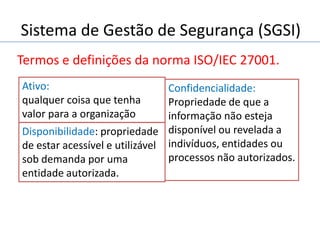 Sistema de Gestão de Segurança (SGSI)
Termos e definições da norma ISO/IEC 27001.
Confidencialidade:
Propriedade de que a
informação não esteja
disponível ou revelada a
indivíduos, entidades ou
processos não autorizados.
Ativo:
qualquer coisa que tenha
valor para a organização
Disponibilidade: propriedade
de estar acessível e utilizável
sob demanda por uma
entidade autorizada.
 