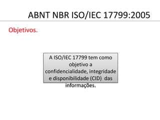 ABNT NBR ISO/IEC 17799:2005
Objetivos.
A ISO/IEC 17799 tem como
objetivo a
confidencialidade, integridade
e disponibilidade (CID) das
informações.
 