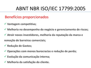 ABNT NBR ISO/IEC 17799:2005
Benefícios proporcionados
 Vantagem competitiva;
 Melhoria no desempenho do negócio e gerenciamento de riscos;
 Atrair novos investidores, melhoria da reputação da marca e
remoção de barreiras comerciais;
 Redução de Gastos;
 Operações com menos burocracias e redução de perda;
 Evolução da comunicação interna;
 Melhoria da satisfação do cliente.
 