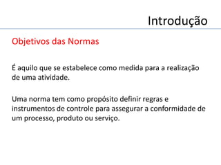 Introdução
Objetivos das Normas
É aquilo que se estabelece como medida para a realização
de uma atividade.
Uma norma tem como propósito definir regras e
instrumentos de controle para assegurar a conformidade de
um processo, produto ou serviço.
 