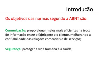 Introdução
Os objetivos das normas segundo a ABNT são:
Comunicação: proporcionar meios mais eficientes na troca
de informação entre o fabricante e o cliente, melhorando a
confiabilidade das relações comerciais e de serviços;
Segurança: proteger a vida humana e a saúde;
 