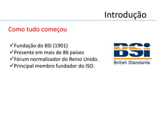 Introdução
Como tudo começou
Fundação do BSI (1901)
Presente em mais de 86 países
Fórum normalizador do Reino Unido.
Principal membro fundador do ISO.
 