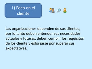 1) Foco en el
cliente
Las organizaciones dependen de sus clientes,
por lo tanto deben entender sus necesidades
actuales y ...